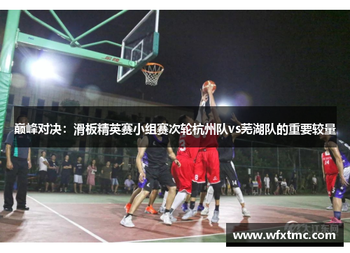 巅峰对决：滑板精英赛小组赛次轮杭州队vs芜湖队的重要较量