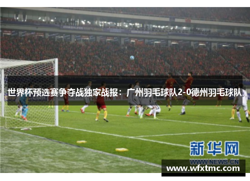 世界杯预选赛争夺战独家战报：广州羽毛球队2-0德州羽毛球队